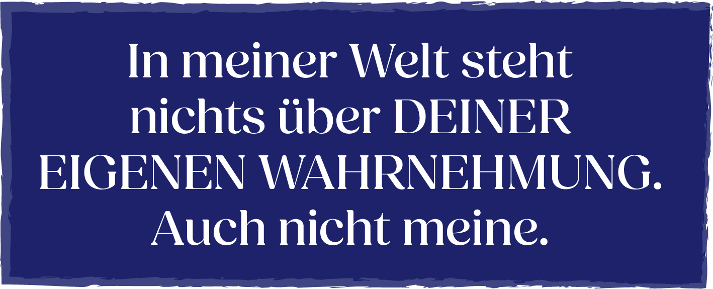 In meiner Welt steht nichts über deiner eigenen Wahrnehmung. Auch nicht meine.